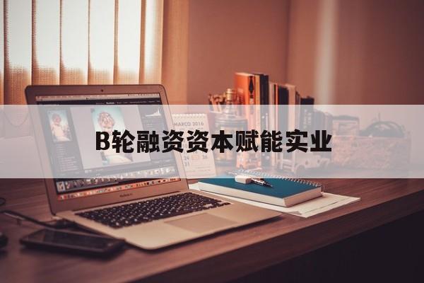 噶尔县B轮融资资本赋能实业(b轮融资公司值得工作吗)