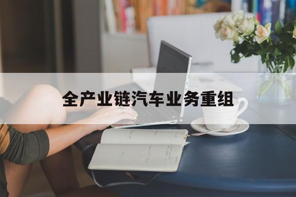 噶尔县全产业链汽车业务重组(全产业链汽车业务重组的意义)