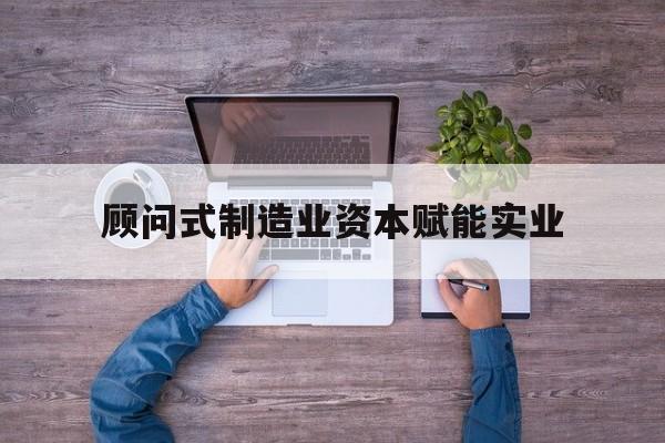 噶尔县关于顾问式制造业资本赋能实业的信息